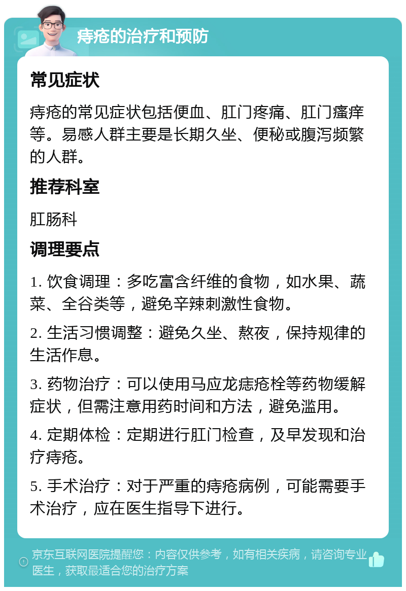 痔疮的治疗和预防 常见症状 痔疮的常见症状包括便血、肛门疼痛、肛门瘙痒等。易感人群主要是长期久坐、便秘或腹泻频繁的人群。 推荐科室 肛肠科 调理要点 1. 饮食调理：多吃富含纤维的食物，如水果、蔬菜、全谷类等，避免辛辣刺激性食物。 2. 生活习惯调整：避免久坐、熬夜，保持规律的生活作息。 3. 药物治疗：可以使用马应龙痣疮栓等药物缓解症状，但需注意用药时间和方法，避免滥用。 4. 定期体检：定期进行肛门检查，及早发现和治疗痔疮。 5. 手术治疗：对于严重的痔疮病例，可能需要手术治疗，应在医生指导下进行。