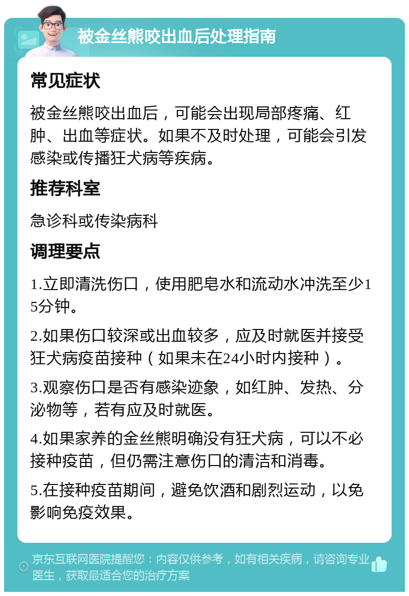 被金丝熊咬出血后处理指南 常见症状 被金丝熊咬出血后，可能会出现局部疼痛、红肿、出血等症状。如果不及时处理，可能会引发感染或传播狂犬病等疾病。 推荐科室 急诊科或传染病科 调理要点 1.立即清洗伤口，使用肥皂水和流动水冲洗至少15分钟。 2.如果伤口较深或出血较多，应及时就医并接受狂犬病疫苗接种（如果未在24小时内接种）。 3.观察伤口是否有感染迹象，如红肿、发热、分泌物等，若有应及时就医。 4.如果家养的金丝熊明确没有狂犬病，可以不必接种疫苗，但仍需注意伤口的清洁和消毒。 5.在接种疫苗期间，避免饮酒和剧烈运动，以免影响免疫效果。