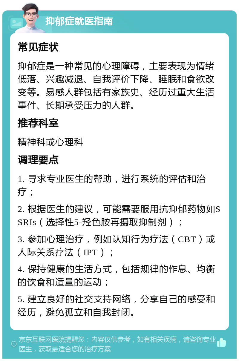 抑郁症就医指南 常见症状 抑郁症是一种常见的心理障碍，主要表现为情绪低落、兴趣减退、自我评价下降、睡眠和食欲改变等。易感人群包括有家族史、经历过重大生活事件、长期承受压力的人群。 推荐科室 精神科或心理科 调理要点 1. 寻求专业医生的帮助，进行系统的评估和治疗； 2. 根据医生的建议，可能需要服用抗抑郁药物如SSRIs（选择性5-羟色胺再摄取抑制剂）； 3. 参加心理治疗，例如认知行为疗法（CBT）或人际关系疗法（IPT）； 4. 保持健康的生活方式，包括规律的作息、均衡的饮食和适量的运动； 5. 建立良好的社交支持网络，分享自己的感受和经历，避免孤立和自我封闭。