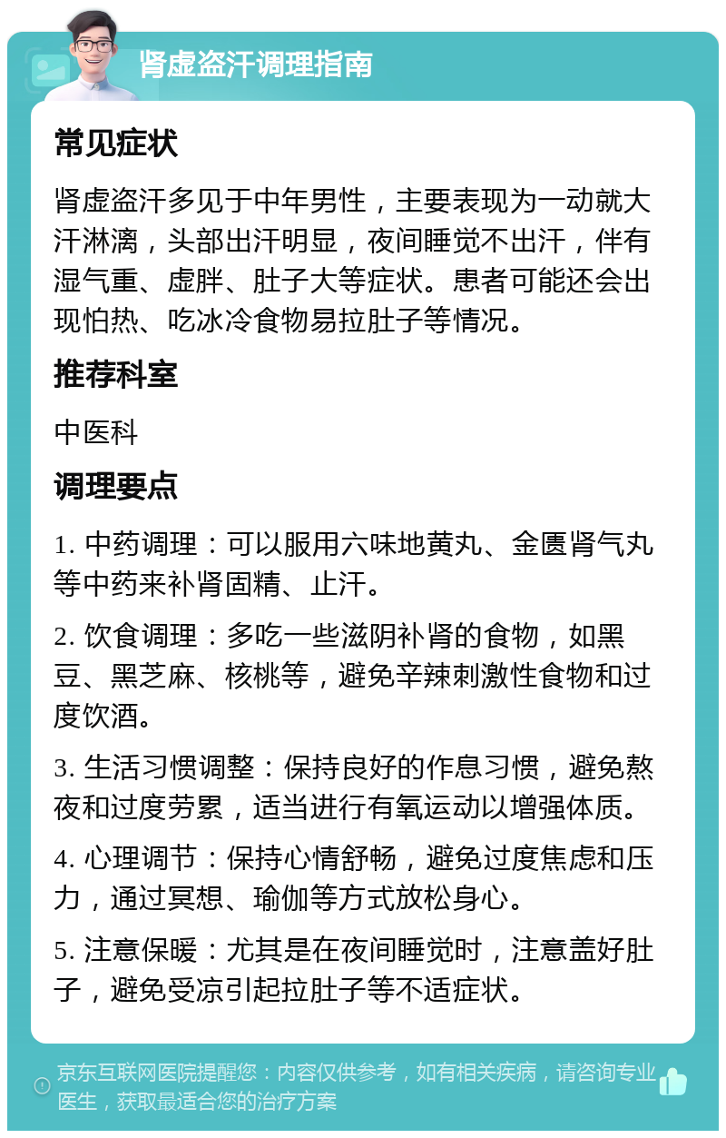 肾虚盗汗调理指南 常见症状 肾虚盗汗多见于中年男性，主要表现为一动就大汗淋漓，头部出汗明显，夜间睡觉不出汗，伴有湿气重、虚胖、肚子大等症状。患者可能还会出现怕热、吃冰冷食物易拉肚子等情况。 推荐科室 中医科 调理要点 1. 中药调理：可以服用六味地黄丸、金匮肾气丸等中药来补肾固精、止汗。 2. 饮食调理：多吃一些滋阴补肾的食物，如黑豆、黑芝麻、核桃等，避免辛辣刺激性食物和过度饮酒。 3. 生活习惯调整：保持良好的作息习惯，避免熬夜和过度劳累，适当进行有氧运动以增强体质。 4. 心理调节：保持心情舒畅，避免过度焦虑和压力，通过冥想、瑜伽等方式放松身心。 5. 注意保暖：尤其是在夜间睡觉时，注意盖好肚子，避免受凉引起拉肚子等不适症状。