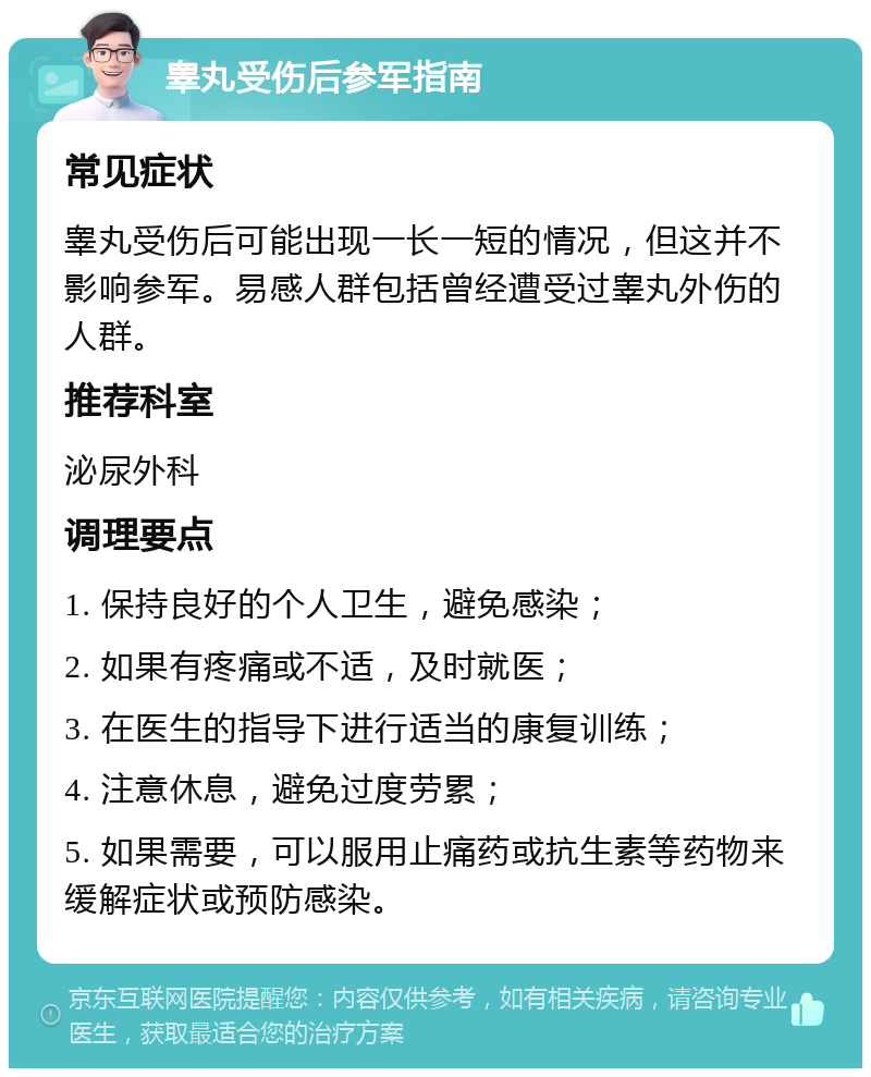 睾丸受伤后参军指南 常见症状 睾丸受伤后可能出现一长一短的情况，但这并不影响参军。易感人群包括曾经遭受过睾丸外伤的人群。 推荐科室 泌尿外科 调理要点 1. 保持良好的个人卫生，避免感染； 2. 如果有疼痛或不适，及时就医； 3. 在医生的指导下进行适当的康复训练； 4. 注意休息，避免过度劳累； 5. 如果需要，可以服用止痛药或抗生素等药物来缓解症状或预防感染。