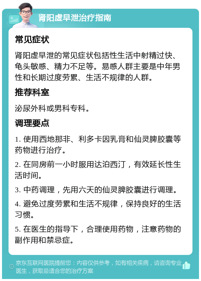 肾阳虚早泄治疗指南 常见症状 肾阳虚早泄的常见症状包括性生活中射精过快、龟头敏感、精力不足等。易感人群主要是中年男性和长期过度劳累、生活不规律的人群。 推荐科室 泌尿外科或男科专科。 调理要点 1. 使用西地那非、利多卡因乳膏和仙灵脾胶囊等药物进行治疗。 2. 在同房前一小时服用达泊西汀，有效延长性生活时间。 3. 中药调理，先用六天的仙灵脾胶囊进行调理。 4. 避免过度劳累和生活不规律，保持良好的生活习惯。 5. 在医生的指导下，合理使用药物，注意药物的副作用和禁忌症。