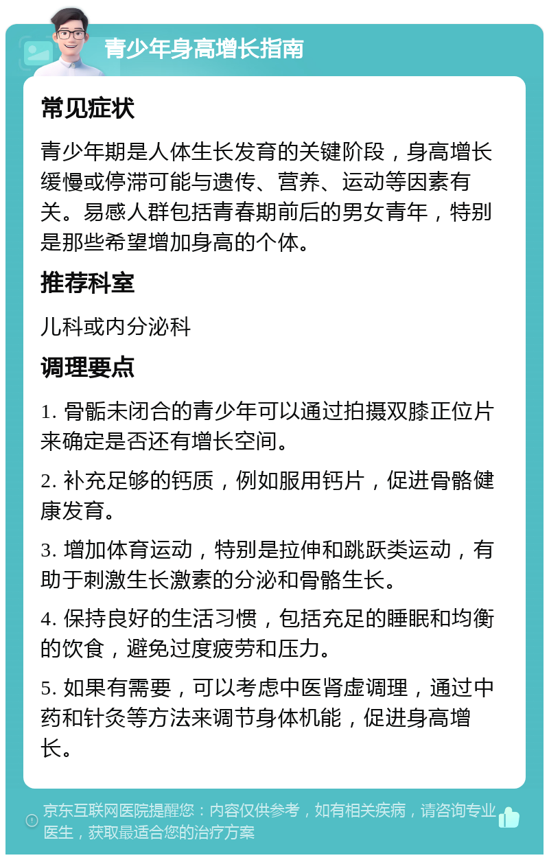 青少年身高增长指南 常见症状 青少年期是人体生长发育的关键阶段，身高增长缓慢或停滞可能与遗传、营养、运动等因素有关。易感人群包括青春期前后的男女青年，特别是那些希望增加身高的个体。 推荐科室 儿科或内分泌科 调理要点 1. 骨骺未闭合的青少年可以通过拍摄双膝正位片来确定是否还有增长空间。 2. 补充足够的钙质，例如服用钙片，促进骨骼健康发育。 3. 增加体育运动，特别是拉伸和跳跃类运动，有助于刺激生长激素的分泌和骨骼生长。 4. 保持良好的生活习惯，包括充足的睡眠和均衡的饮食，避免过度疲劳和压力。 5. 如果有需要，可以考虑中医肾虚调理，通过中药和针灸等方法来调节身体机能，促进身高增长。