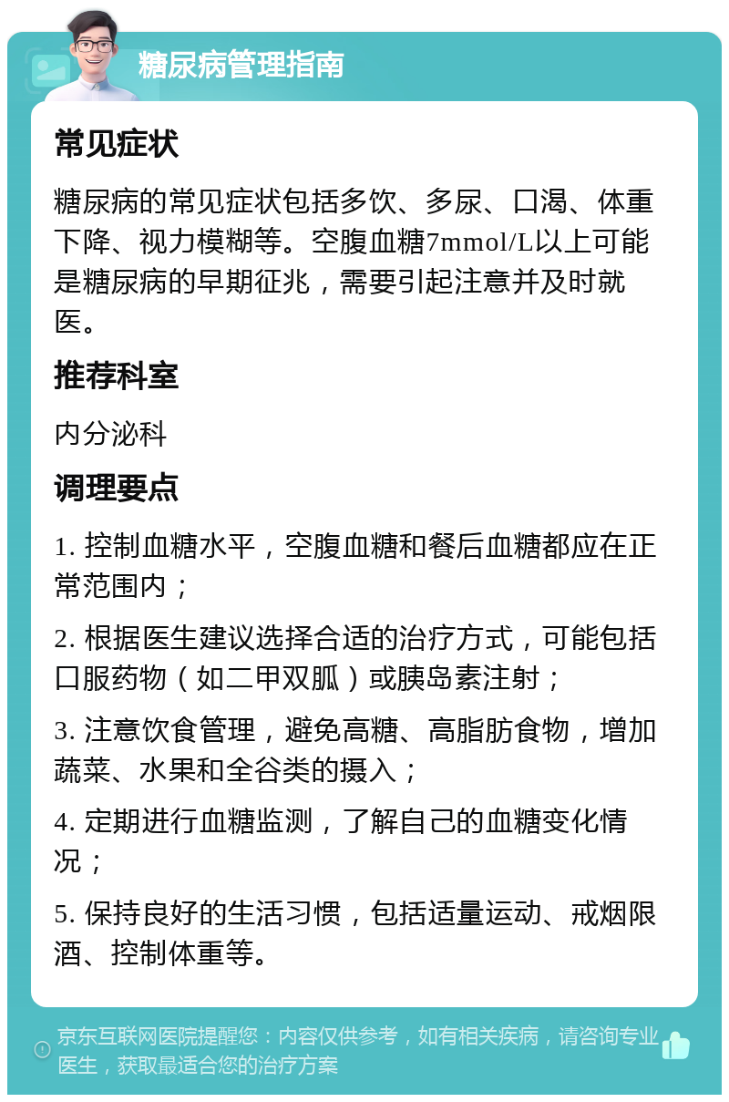 糖尿病管理指南 常见症状 糖尿病的常见症状包括多饮、多尿、口渴、体重下降、视力模糊等。空腹血糖7mmol/L以上可能是糖尿病的早期征兆，需要引起注意并及时就医。 推荐科室 内分泌科 调理要点 1. 控制血糖水平，空腹血糖和餐后血糖都应在正常范围内； 2. 根据医生建议选择合适的治疗方式，可能包括口服药物（如二甲双胍）或胰岛素注射； 3. 注意饮食管理，避免高糖、高脂肪食物，增加蔬菜、水果和全谷类的摄入； 4. 定期进行血糖监测，了解自己的血糖变化情况； 5. 保持良好的生活习惯，包括适量运动、戒烟限酒、控制体重等。