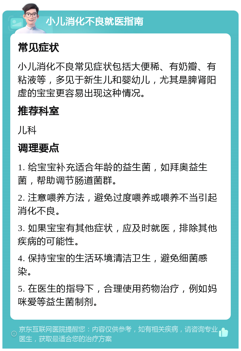 小儿消化不良就医指南 常见症状 小儿消化不良常见症状包括大便稀、有奶瓣、有粘液等，多见于新生儿和婴幼儿，尤其是脾肾阳虚的宝宝更容易出现这种情况。 推荐科室 儿科 调理要点 1. 给宝宝补充适合年龄的益生菌，如拜奥益生菌，帮助调节肠道菌群。 2. 注意喂养方法，避免过度喂养或喂养不当引起消化不良。 3. 如果宝宝有其他症状，应及时就医，排除其他疾病的可能性。 4. 保持宝宝的生活环境清洁卫生，避免细菌感染。 5. 在医生的指导下，合理使用药物治疗，例如妈咪爱等益生菌制剂。