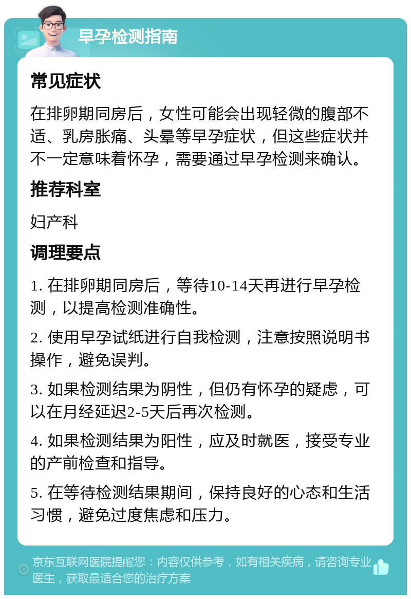 早孕检测指南 常见症状 在排卵期同房后，女性可能会出现轻微的腹部不适、乳房胀痛、头晕等早孕症状，但这些症状并不一定意味着怀孕，需要通过早孕检测来确认。 推荐科室 妇产科 调理要点 1. 在排卵期同房后，等待10-14天再进行早孕检测，以提高检测准确性。 2. 使用早孕试纸进行自我检测，注意按照说明书操作，避免误判。 3. 如果检测结果为阴性，但仍有怀孕的疑虑，可以在月经延迟2-5天后再次检测。 4. 如果检测结果为阳性，应及时就医，接受专业的产前检查和指导。 5. 在等待检测结果期间，保持良好的心态和生活习惯，避免过度焦虑和压力。