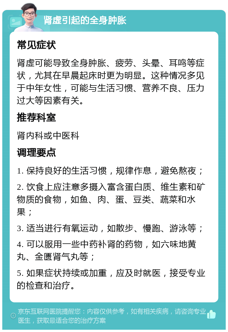 肾虚引起的全身肿胀 常见症状 肾虚可能导致全身肿胀、疲劳、头晕、耳鸣等症状，尤其在早晨起床时更为明显。这种情况多见于中年女性，可能与生活习惯、营养不良、压力过大等因素有关。 推荐科室 肾内科或中医科 调理要点 1. 保持良好的生活习惯，规律作息，避免熬夜； 2. 饮食上应注意多摄入富含蛋白质、维生素和矿物质的食物，如鱼、肉、蛋、豆类、蔬菜和水果； 3. 适当进行有氧运动，如散步、慢跑、游泳等； 4. 可以服用一些中药补肾的药物，如六味地黄丸、金匮肾气丸等； 5. 如果症状持续或加重，应及时就医，接受专业的检查和治疗。