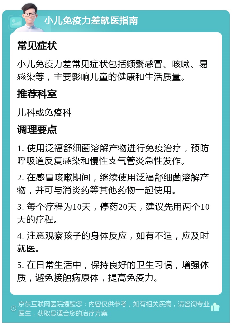 小儿免疫力差就医指南 常见症状 小儿免疫力差常见症状包括频繁感冒、咳嗽、易感染等，主要影响儿童的健康和生活质量。 推荐科室 儿科或免疫科 调理要点 1. 使用泛福舒细菌溶解产物进行免疫治疗，预防呼吸道反复感染和慢性支气管炎急性发作。 2. 在感冒咳嗽期间，继续使用泛福舒细菌溶解产物，并可与消炎药等其他药物一起使用。 3. 每个疗程为10天，停药20天，建议先用两个10天的疗程。 4. 注意观察孩子的身体反应，如有不适，应及时就医。 5. 在日常生活中，保持良好的卫生习惯，增强体质，避免接触病原体，提高免疫力。