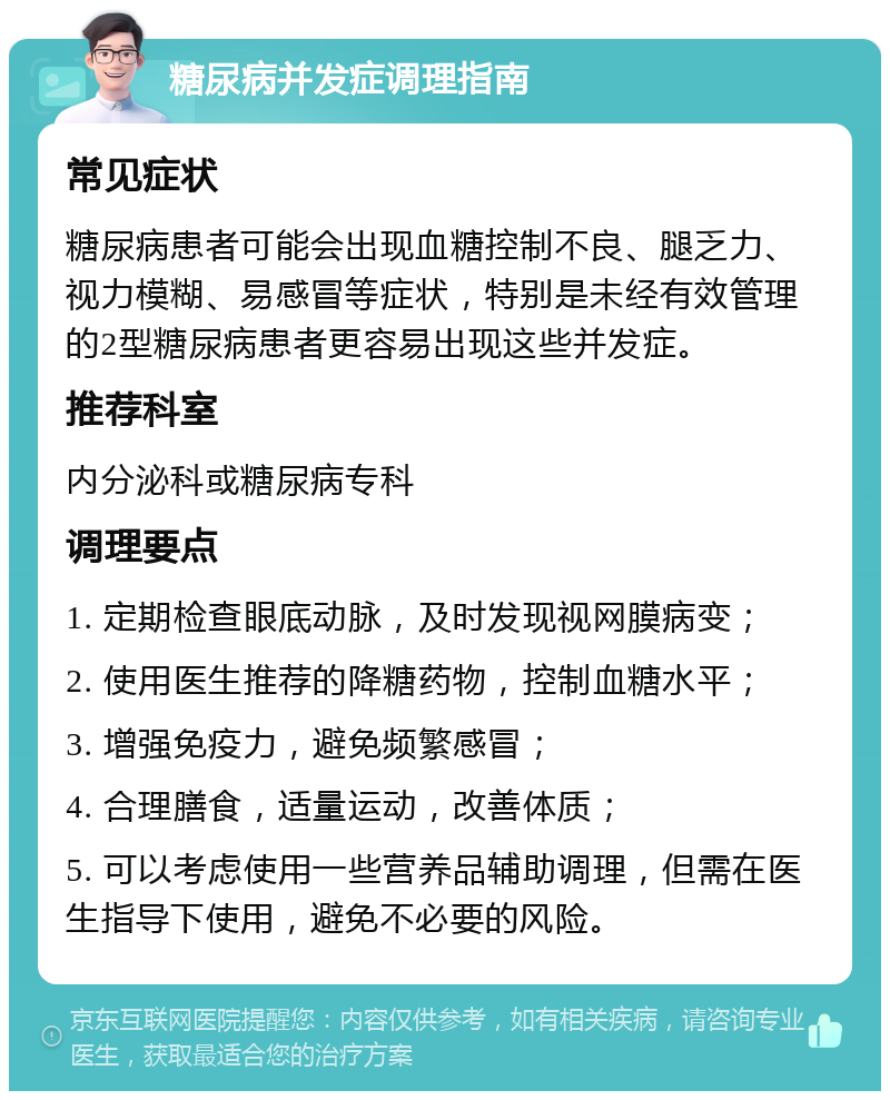 糖尿病并发症调理指南 常见症状 糖尿病患者可能会出现血糖控制不良、腿乏力、视力模糊、易感冒等症状，特别是未经有效管理的2型糖尿病患者更容易出现这些并发症。 推荐科室 内分泌科或糖尿病专科 调理要点 1. 定期检查眼底动脉，及时发现视网膜病变； 2. 使用医生推荐的降糖药物，控制血糖水平； 3. 增强免疫力，避免频繁感冒； 4. 合理膳食，适量运动，改善体质； 5. 可以考虑使用一些营养品辅助调理，但需在医生指导下使用，避免不必要的风险。