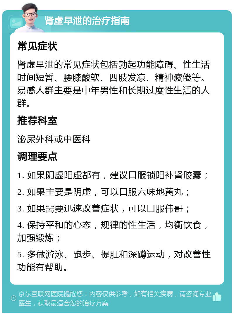 肾虚早泄的治疗指南 常见症状 肾虚早泄的常见症状包括勃起功能障碍、性生活时间短暂、腰膝酸软、四肢发凉、精神疲倦等。易感人群主要是中年男性和长期过度性生活的人群。 推荐科室 泌尿外科或中医科 调理要点 1. 如果阴虚阳虚都有，建议口服锁阳补肾胶囊； 2. 如果主要是阴虚，可以口服六味地黄丸； 3. 如果需要迅速改善症状，可以口服伟哥； 4. 保持平和的心态，规律的性生活，均衡饮食，加强锻炼； 5. 多做游泳、跑步、提肛和深蹲运动，对改善性功能有帮助。