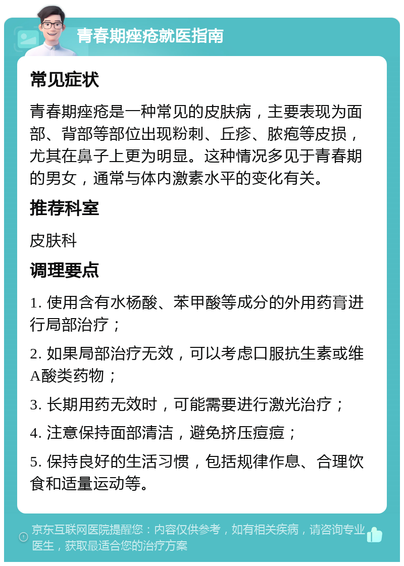 青春期痤疮就医指南 常见症状 青春期痤疮是一种常见的皮肤病，主要表现为面部、背部等部位出现粉刺、丘疹、脓疱等皮损，尤其在鼻子上更为明显。这种情况多见于青春期的男女，通常与体内激素水平的变化有关。 推荐科室 皮肤科 调理要点 1. 使用含有水杨酸、苯甲酸等成分的外用药膏进行局部治疗； 2. 如果局部治疗无效，可以考虑口服抗生素或维A酸类药物； 3. 长期用药无效时，可能需要进行激光治疗； 4. 注意保持面部清洁，避免挤压痘痘； 5. 保持良好的生活习惯，包括规律作息、合理饮食和适量运动等。