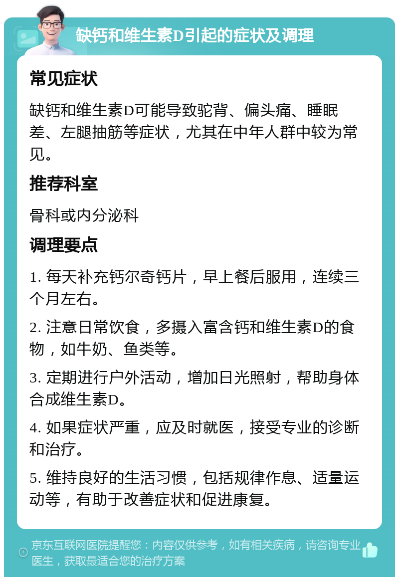 缺钙和维生素D引起的症状及调理 常见症状 缺钙和维生素D可能导致驼背、偏头痛、睡眠差、左腿抽筋等症状，尤其在中年人群中较为常见。 推荐科室 骨科或内分泌科 调理要点 1. 每天补充钙尔奇钙片，早上餐后服用，连续三个月左右。 2. 注意日常饮食，多摄入富含钙和维生素D的食物，如牛奶、鱼类等。 3. 定期进行户外活动，增加日光照射，帮助身体合成维生素D。 4. 如果症状严重，应及时就医，接受专业的诊断和治疗。 5. 维持良好的生活习惯，包括规律作息、适量运动等，有助于改善症状和促进康复。