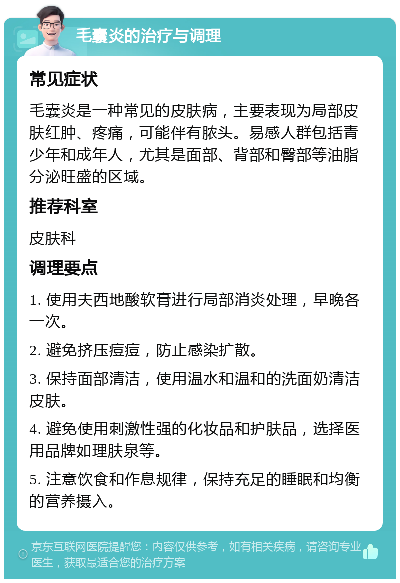 毛囊炎的治疗与调理 常见症状 毛囊炎是一种常见的皮肤病，主要表现为局部皮肤红肿、疼痛，可能伴有脓头。易感人群包括青少年和成年人，尤其是面部、背部和臀部等油脂分泌旺盛的区域。 推荐科室 皮肤科 调理要点 1. 使用夫西地酸软膏进行局部消炎处理，早晚各一次。 2. 避免挤压痘痘，防止感染扩散。 3. 保持面部清洁，使用温水和温和的洗面奶清洁皮肤。 4. 避免使用刺激性强的化妆品和护肤品，选择医用品牌如理肤泉等。 5. 注意饮食和作息规律，保持充足的睡眠和均衡的营养摄入。