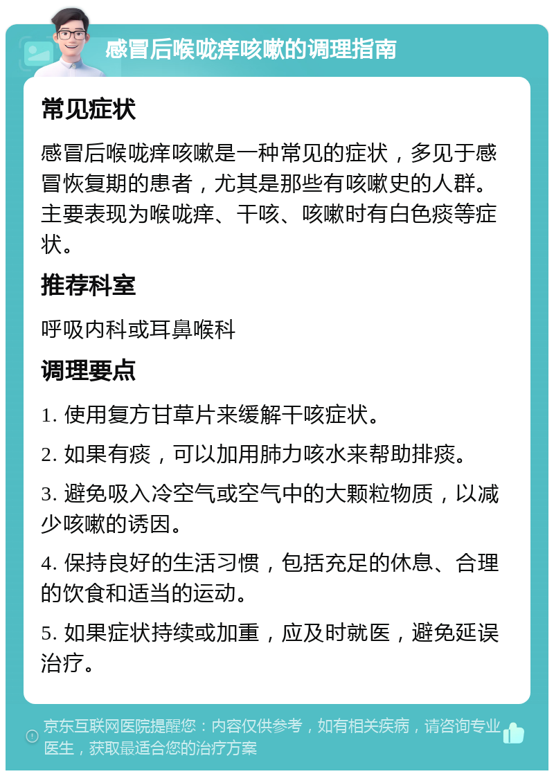 感冒后喉咙痒咳嗽的调理指南 常见症状 感冒后喉咙痒咳嗽是一种常见的症状，多见于感冒恢复期的患者，尤其是那些有咳嗽史的人群。主要表现为喉咙痒、干咳、咳嗽时有白色痰等症状。 推荐科室 呼吸内科或耳鼻喉科 调理要点 1. 使用复方甘草片来缓解干咳症状。 2. 如果有痰，可以加用肺力咳水来帮助排痰。 3. 避免吸入冷空气或空气中的大颗粒物质，以减少咳嗽的诱因。 4. 保持良好的生活习惯，包括充足的休息、合理的饮食和适当的运动。 5. 如果症状持续或加重，应及时就医，避免延误治疗。