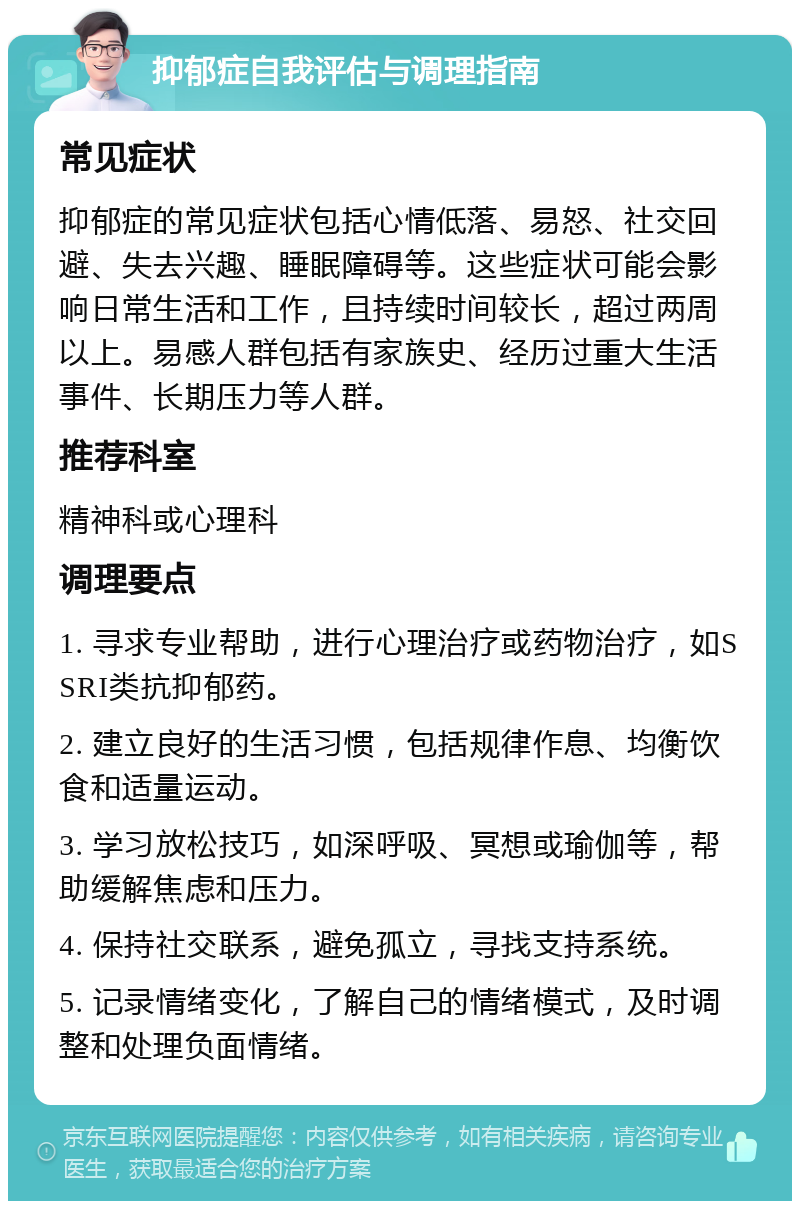 抑郁症自我评估与调理指南 常见症状 抑郁症的常见症状包括心情低落、易怒、社交回避、失去兴趣、睡眠障碍等。这些症状可能会影响日常生活和工作，且持续时间较长，超过两周以上。易感人群包括有家族史、经历过重大生活事件、长期压力等人群。 推荐科室 精神科或心理科 调理要点 1. 寻求专业帮助，进行心理治疗或药物治疗，如SSRI类抗抑郁药。 2. 建立良好的生活习惯，包括规律作息、均衡饮食和适量运动。 3. 学习放松技巧，如深呼吸、冥想或瑜伽等，帮助缓解焦虑和压力。 4. 保持社交联系，避免孤立，寻找支持系统。 5. 记录情绪变化，了解自己的情绪模式，及时调整和处理负面情绪。