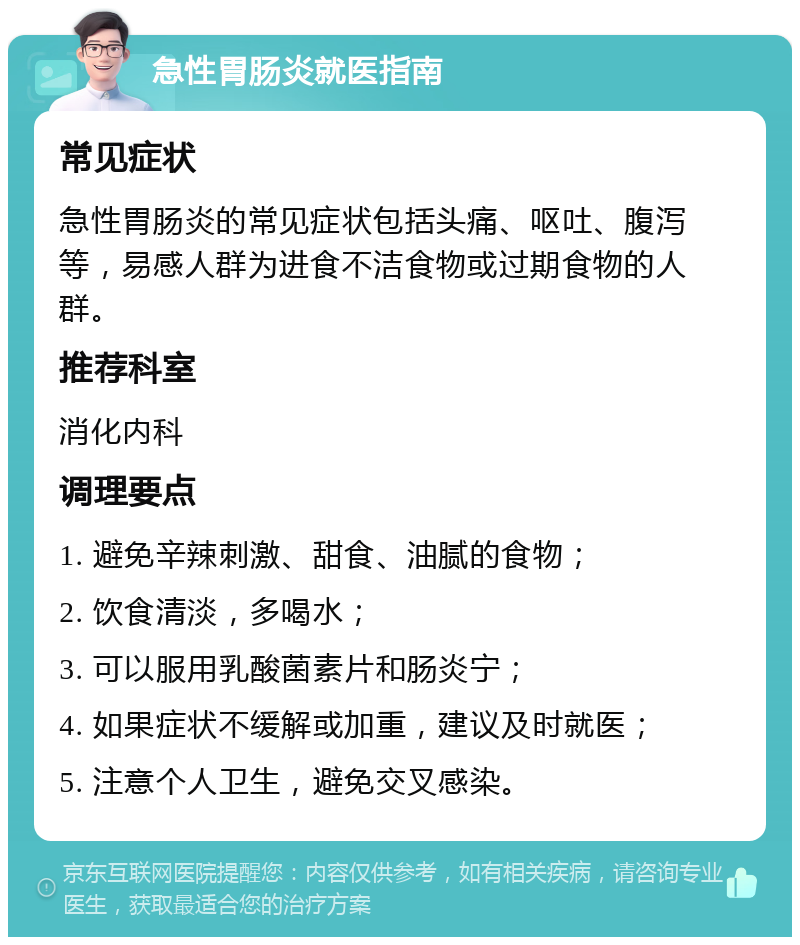 急性胃肠炎就医指南 常见症状 急性胃肠炎的常见症状包括头痛、呕吐、腹泻等，易感人群为进食不洁食物或过期食物的人群。 推荐科室 消化内科 调理要点 1. 避免辛辣刺激、甜食、油腻的食物； 2. 饮食清淡，多喝水； 3. 可以服用乳酸菌素片和肠炎宁； 4. 如果症状不缓解或加重，建议及时就医； 5. 注意个人卫生，避免交叉感染。