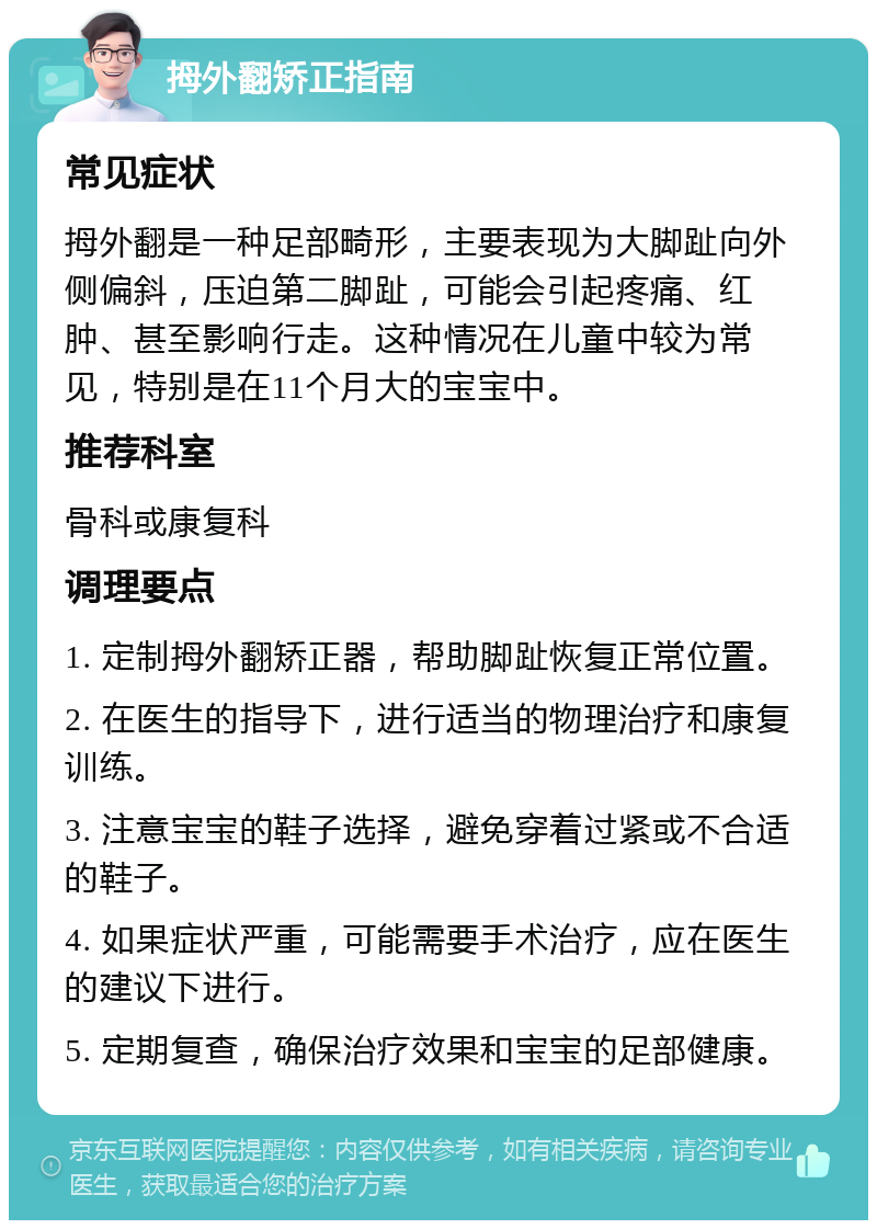 拇外翻矫正指南 常见症状 拇外翻是一种足部畸形，主要表现为大脚趾向外侧偏斜，压迫第二脚趾，可能会引起疼痛、红肿、甚至影响行走。这种情况在儿童中较为常见，特别是在11个月大的宝宝中。 推荐科室 骨科或康复科 调理要点 1. 定制拇外翻矫正器，帮助脚趾恢复正常位置。 2. 在医生的指导下，进行适当的物理治疗和康复训练。 3. 注意宝宝的鞋子选择，避免穿着过紧或不合适的鞋子。 4. 如果症状严重，可能需要手术治疗，应在医生的建议下进行。 5. 定期复查，确保治疗效果和宝宝的足部健康。