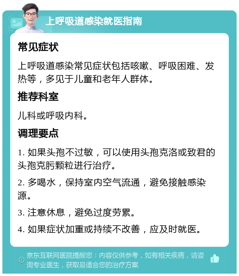 上呼吸道感染就医指南 常见症状 上呼吸道感染常见症状包括咳嗽、呼吸困难、发热等，多见于儿童和老年人群体。 推荐科室 儿科或呼吸内科。 调理要点 1. 如果头孢不过敏，可以使用头孢克洛或致君的头孢克肟颗粒进行治疗。 2. 多喝水，保持室内空气流通，避免接触感染源。 3. 注意休息，避免过度劳累。 4. 如果症状加重或持续不改善，应及时就医。