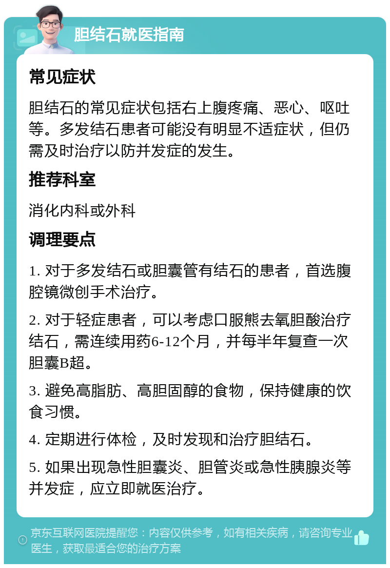 胆结石就医指南 常见症状 胆结石的常见症状包括右上腹疼痛、恶心、呕吐等。多发结石患者可能没有明显不适症状，但仍需及时治疗以防并发症的发生。 推荐科室 消化内科或外科 调理要点 1. 对于多发结石或胆囊管有结石的患者，首选腹腔镜微创手术治疗。 2. 对于轻症患者，可以考虑口服熊去氧胆酸治疗结石，需连续用药6-12个月，并每半年复查一次胆囊B超。 3. 避免高脂肪、高胆固醇的食物，保持健康的饮食习惯。 4. 定期进行体检，及时发现和治疗胆结石。 5. 如果出现急性胆囊炎、胆管炎或急性胰腺炎等并发症，应立即就医治疗。