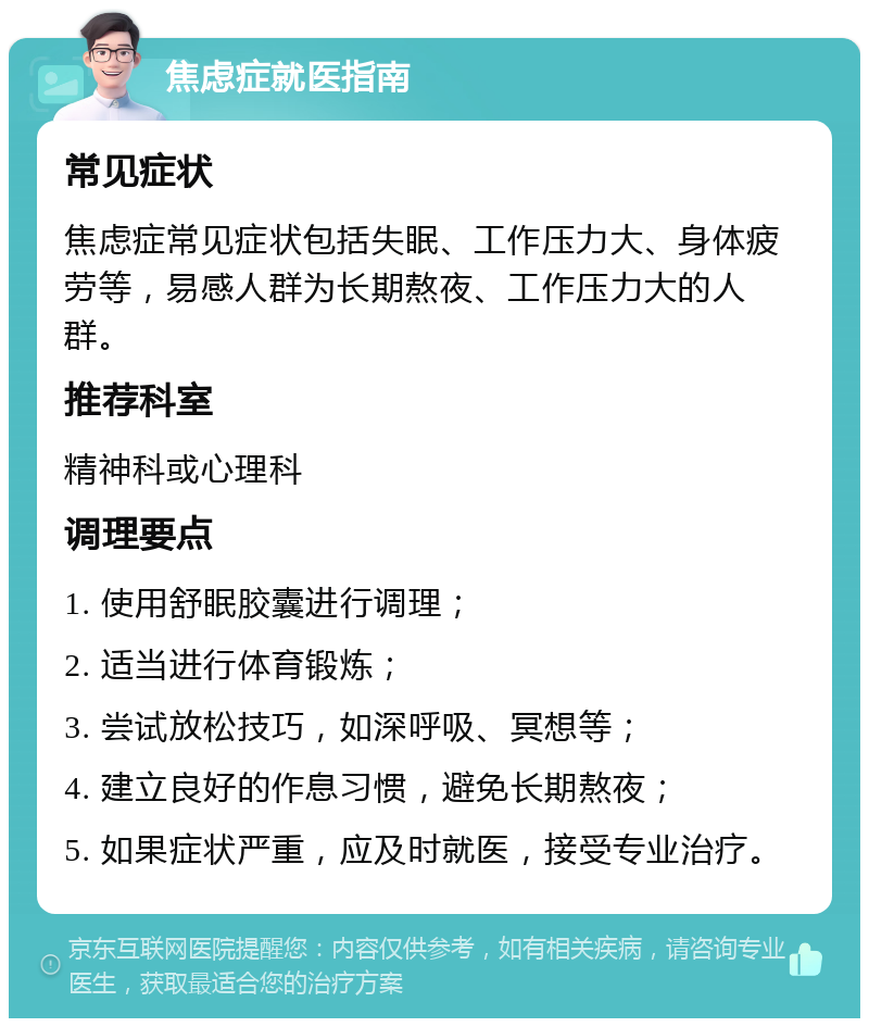 焦虑症就医指南 常见症状 焦虑症常见症状包括失眠、工作压力大、身体疲劳等，易感人群为长期熬夜、工作压力大的人群。 推荐科室 精神科或心理科 调理要点 1. 使用舒眠胶囊进行调理； 2. 适当进行体育锻炼； 3. 尝试放松技巧，如深呼吸、冥想等； 4. 建立良好的作息习惯，避免长期熬夜； 5. 如果症状严重，应及时就医，接受专业治疗。