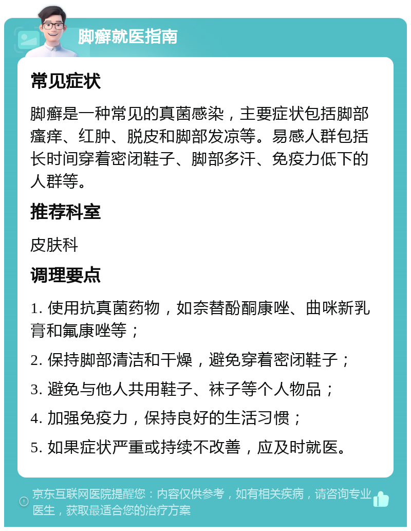 脚癣就医指南 常见症状 脚癣是一种常见的真菌感染，主要症状包括脚部瘙痒、红肿、脱皮和脚部发凉等。易感人群包括长时间穿着密闭鞋子、脚部多汗、免疫力低下的人群等。 推荐科室 皮肤科 调理要点 1. 使用抗真菌药物，如奈替酚酮康唑、曲咪新乳膏和氟康唑等； 2. 保持脚部清洁和干燥，避免穿着密闭鞋子； 3. 避免与他人共用鞋子、袜子等个人物品； 4. 加强免疫力，保持良好的生活习惯； 5. 如果症状严重或持续不改善，应及时就医。