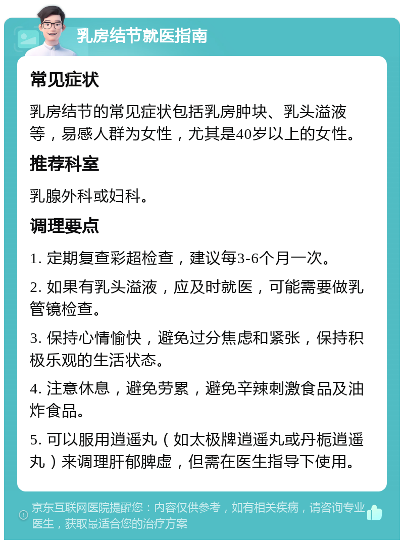 乳房结节就医指南 常见症状 乳房结节的常见症状包括乳房肿块、乳头溢液等，易感人群为女性，尤其是40岁以上的女性。 推荐科室 乳腺外科或妇科。 调理要点 1. 定期复查彩超检查，建议每3-6个月一次。 2. 如果有乳头溢液，应及时就医，可能需要做乳管镜检查。 3. 保持心情愉快，避免过分焦虑和紧张，保持积极乐观的生活状态。 4. 注意休息，避免劳累，避免辛辣刺激食品及油炸食品。 5. 可以服用逍遥丸（如太极牌逍遥丸或丹栀逍遥丸）来调理肝郁脾虚，但需在医生指导下使用。