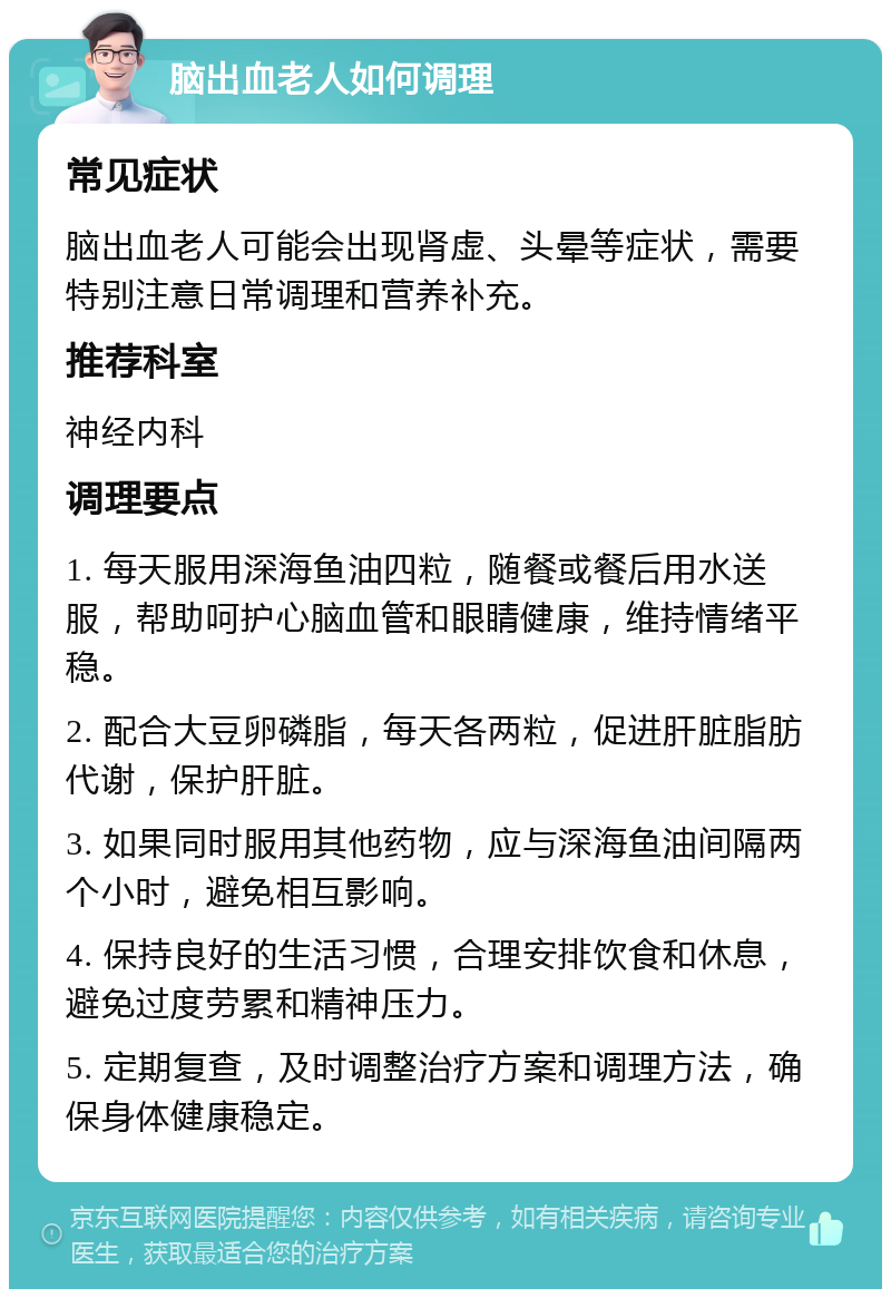 脑出血老人如何调理 常见症状 脑出血老人可能会出现肾虚、头晕等症状，需要特别注意日常调理和营养补充。 推荐科室 神经内科 调理要点 1. 每天服用深海鱼油四粒，随餐或餐后用水送服，帮助呵护心脑血管和眼睛健康，维持情绪平稳。 2. 配合大豆卵磷脂，每天各两粒，促进肝脏脂肪代谢，保护肝脏。 3. 如果同时服用其他药物，应与深海鱼油间隔两个小时，避免相互影响。 4. 保持良好的生活习惯，合理安排饮食和休息，避免过度劳累和精神压力。 5. 定期复查，及时调整治疗方案和调理方法，确保身体健康稳定。