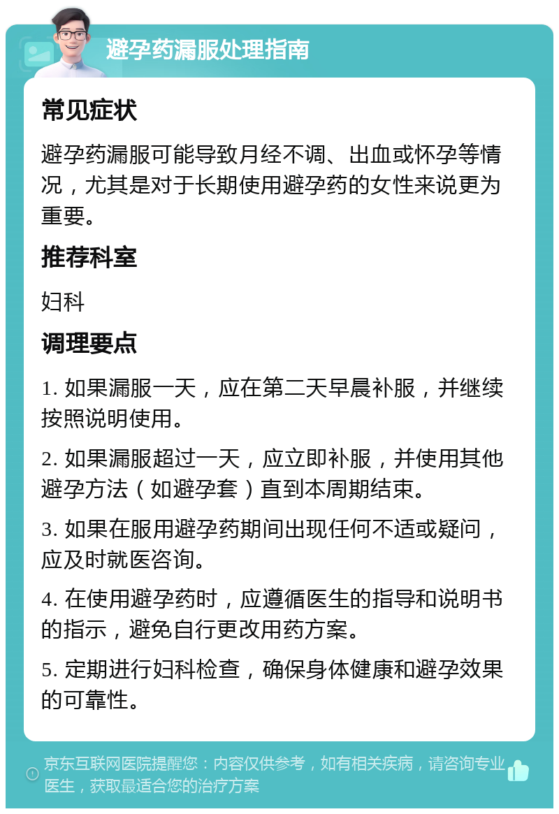 避孕药漏服处理指南 常见症状 避孕药漏服可能导致月经不调、出血或怀孕等情况，尤其是对于长期使用避孕药的女性来说更为重要。 推荐科室 妇科 调理要点 1. 如果漏服一天，应在第二天早晨补服，并继续按照说明使用。 2. 如果漏服超过一天，应立即补服，并使用其他避孕方法（如避孕套）直到本周期结束。 3. 如果在服用避孕药期间出现任何不适或疑问，应及时就医咨询。 4. 在使用避孕药时，应遵循医生的指导和说明书的指示，避免自行更改用药方案。 5. 定期进行妇科检查，确保身体健康和避孕效果的可靠性。