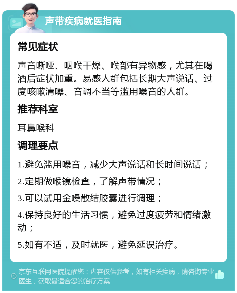 声带疾病就医指南 常见症状 声音嘶哑、咽喉干燥、喉部有异物感，尤其在喝酒后症状加重。易感人群包括长期大声说话、过度咳嗽清嗓、音调不当等滥用嗓音的人群。 推荐科室 耳鼻喉科 调理要点 1.避免滥用嗓音，减少大声说话和长时间说话； 2.定期做喉镜检查，了解声带情况； 3.可以试用金嗓散结胶囊进行调理； 4.保持良好的生活习惯，避免过度疲劳和情绪激动； 5.如有不适，及时就医，避免延误治疗。