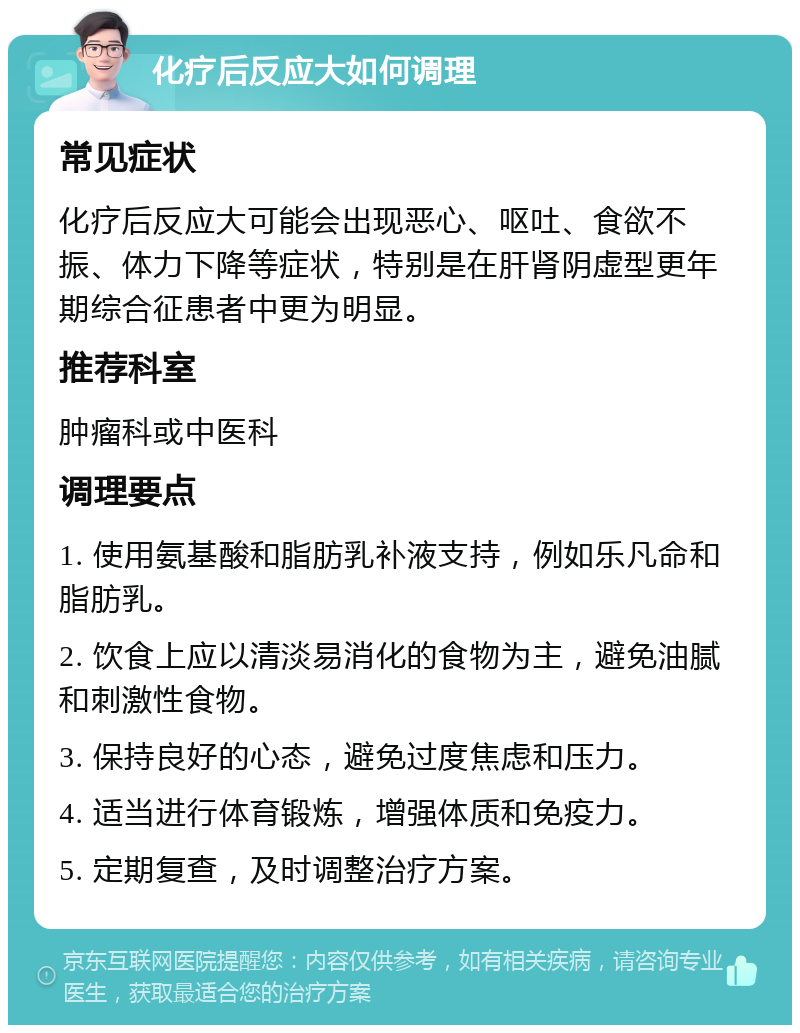 化疗后反应大如何调理 常见症状 化疗后反应大可能会出现恶心、呕吐、食欲不振、体力下降等症状，特别是在肝肾阴虚型更年期综合征患者中更为明显。 推荐科室 肿瘤科或中医科 调理要点 1. 使用氨基酸和脂肪乳补液支持，例如乐凡命和脂肪乳。 2. 饮食上应以清淡易消化的食物为主，避免油腻和刺激性食物。 3. 保持良好的心态，避免过度焦虑和压力。 4. 适当进行体育锻炼，增强体质和免疫力。 5. 定期复查，及时调整治疗方案。