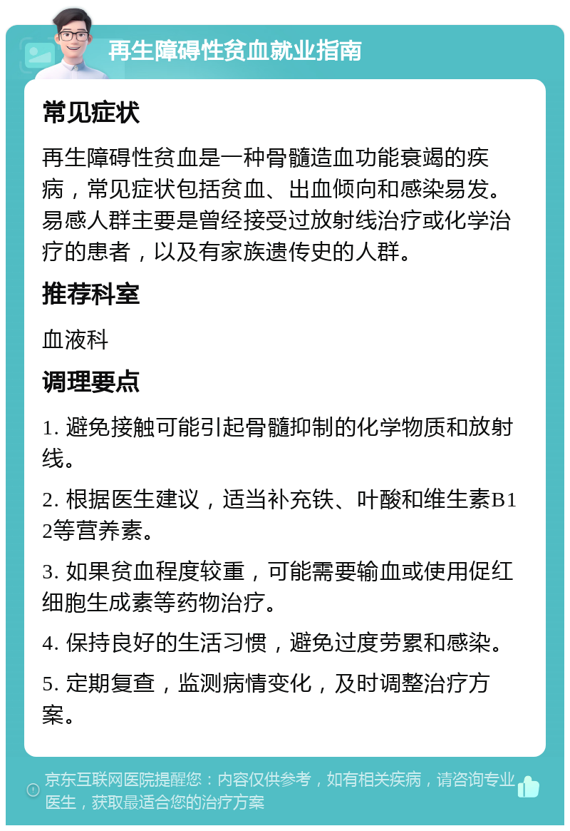 再生障碍性贫血就业指南 常见症状 再生障碍性贫血是一种骨髓造血功能衰竭的疾病，常见症状包括贫血、出血倾向和感染易发。易感人群主要是曾经接受过放射线治疗或化学治疗的患者，以及有家族遗传史的人群。 推荐科室 血液科 调理要点 1. 避免接触可能引起骨髓抑制的化学物质和放射线。 2. 根据医生建议，适当补充铁、叶酸和维生素B12等营养素。 3. 如果贫血程度较重，可能需要输血或使用促红细胞生成素等药物治疗。 4. 保持良好的生活习惯，避免过度劳累和感染。 5. 定期复查，监测病情变化，及时调整治疗方案。