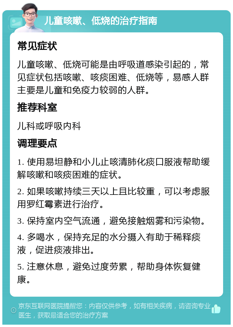 儿童咳嗽、低烧的治疗指南 常见症状 儿童咳嗽、低烧可能是由呼吸道感染引起的，常见症状包括咳嗽、咳痰困难、低烧等，易感人群主要是儿童和免疫力较弱的人群。 推荐科室 儿科或呼吸内科 调理要点 1. 使用易坦静和小儿止咳清肺化痰口服液帮助缓解咳嗽和咳痰困难的症状。 2. 如果咳嗽持续三天以上且比较重，可以考虑服用罗红霉素进行治疗。 3. 保持室内空气流通，避免接触烟雾和污染物。 4. 多喝水，保持充足的水分摄入有助于稀释痰液，促进痰液排出。 5. 注意休息，避免过度劳累，帮助身体恢复健康。