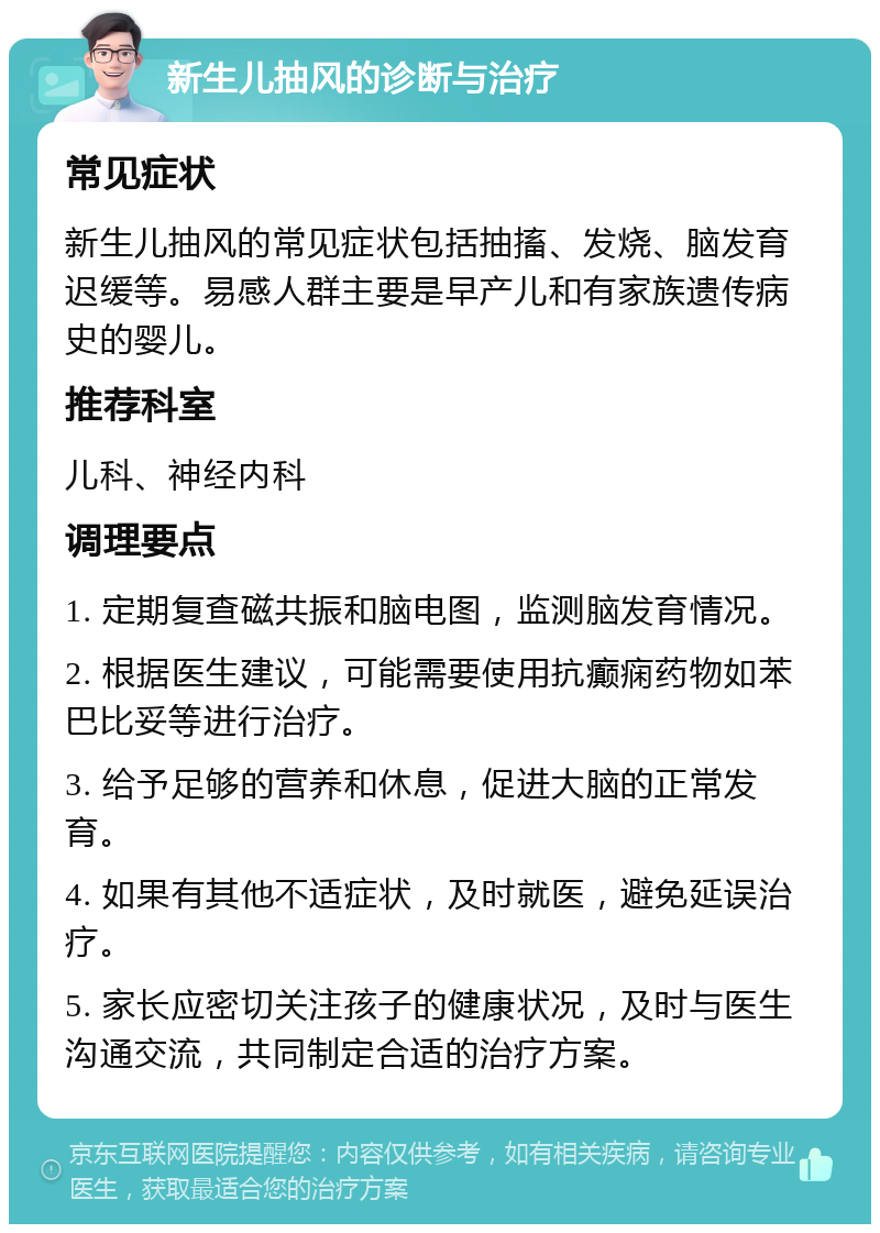 新生儿抽风的诊断与治疗 常见症状 新生儿抽风的常见症状包括抽搐、发烧、脑发育迟缓等。易感人群主要是早产儿和有家族遗传病史的婴儿。 推荐科室 儿科、神经内科 调理要点 1. 定期复查磁共振和脑电图，监测脑发育情况。 2. 根据医生建议，可能需要使用抗癫痫药物如苯巴比妥等进行治疗。 3. 给予足够的营养和休息，促进大脑的正常发育。 4. 如果有其他不适症状，及时就医，避免延误治疗。 5. 家长应密切关注孩子的健康状况，及时与医生沟通交流，共同制定合适的治疗方案。