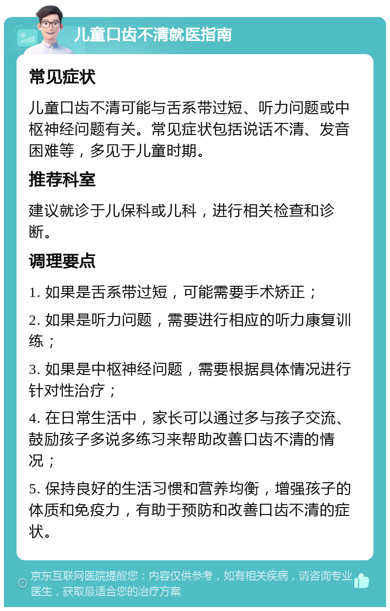 儿童口齿不清就医指南 常见症状 儿童口齿不清可能与舌系带过短、听力问题或中枢神经问题有关。常见症状包括说话不清、发音困难等，多见于儿童时期。 推荐科室 建议就诊于儿保科或儿科，进行相关检查和诊断。 调理要点 1. 如果是舌系带过短，可能需要手术矫正； 2. 如果是听力问题，需要进行相应的听力康复训练； 3. 如果是中枢神经问题，需要根据具体情况进行针对性治疗； 4. 在日常生活中，家长可以通过多与孩子交流、鼓励孩子多说多练习来帮助改善口齿不清的情况； 5. 保持良好的生活习惯和营养均衡，增强孩子的体质和免疫力，有助于预防和改善口齿不清的症状。