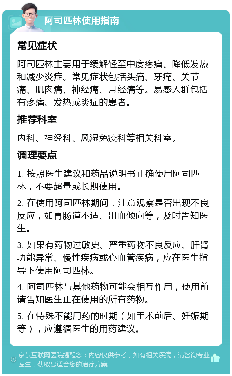 阿司匹林使用指南 常见症状 阿司匹林主要用于缓解轻至中度疼痛、降低发热和减少炎症。常见症状包括头痛、牙痛、关节痛、肌肉痛、神经痛、月经痛等。易感人群包括有疼痛、发热或炎症的患者。 推荐科室 内科、神经科、风湿免疫科等相关科室。 调理要点 1. 按照医生建议和药品说明书正确使用阿司匹林，不要超量或长期使用。 2. 在使用阿司匹林期间，注意观察是否出现不良反应，如胃肠道不适、出血倾向等，及时告知医生。 3. 如果有药物过敏史、严重药物不良反应、肝肾功能异常、慢性疾病或心血管疾病，应在医生指导下使用阿司匹林。 4. 阿司匹林与其他药物可能会相互作用，使用前请告知医生正在使用的所有药物。 5. 在特殊不能用药的时期（如手术前后、妊娠期等），应遵循医生的用药建议。