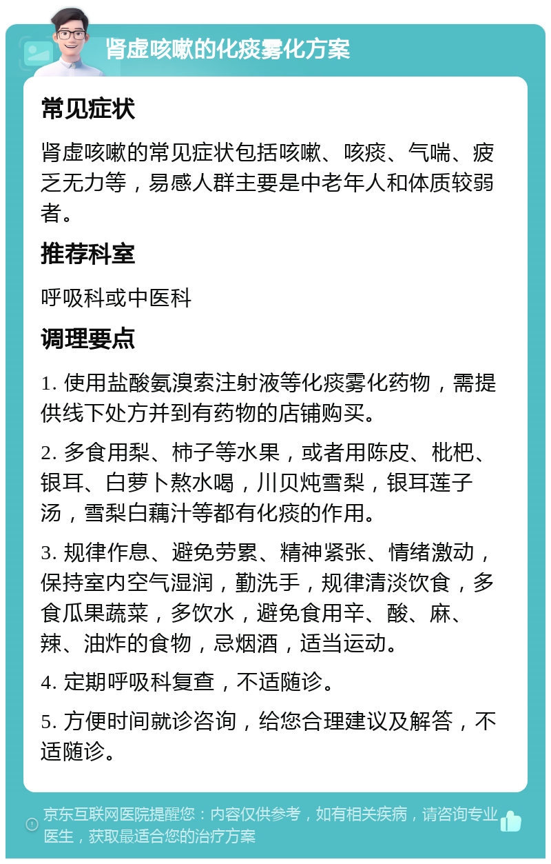 肾虚咳嗽的化痰雾化方案 常见症状 肾虚咳嗽的常见症状包括咳嗽、咳痰、气喘、疲乏无力等，易感人群主要是中老年人和体质较弱者。 推荐科室 呼吸科或中医科 调理要点 1. 使用盐酸氨溴索注射液等化痰雾化药物，需提供线下处方并到有药物的店铺购买。 2. 多食用梨、柿子等水果，或者用陈皮、枇杷、银耳、白萝卜熬水喝，川贝炖雪梨，银耳莲子汤，雪梨白藕汁等都有化痰的作用。 3. 规律作息、避免劳累、精神紧张、情绪激动，保持室内空气湿润，勤洗手，规律清淡饮食，多食瓜果蔬菜，多饮水，避免食用辛、酸、麻、辣、油炸的食物，忌烟酒，适当运动。 4. 定期呼吸科复查，不适随诊。 5. 方便时间就诊咨询，给您合理建议及解答，不适随诊。