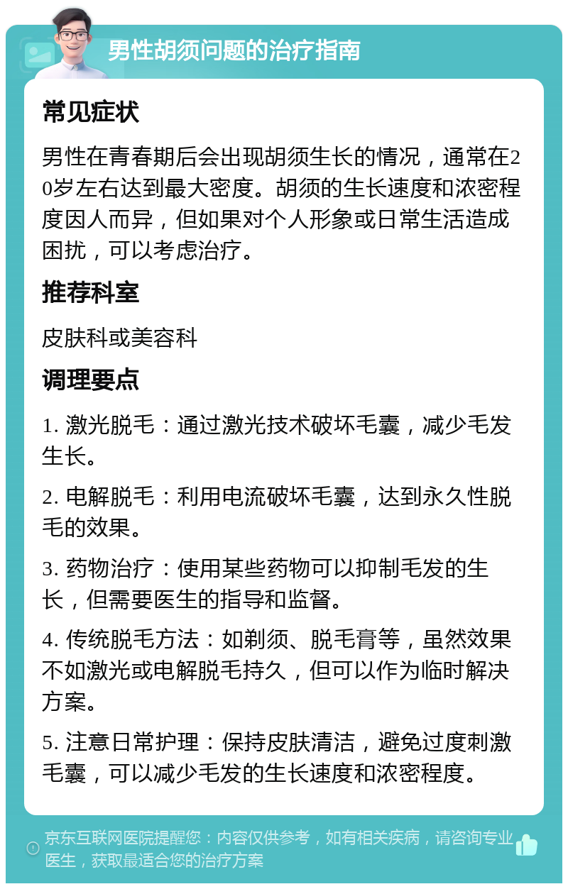 男性胡须问题的治疗指南 常见症状 男性在青春期后会出现胡须生长的情况，通常在20岁左右达到最大密度。胡须的生长速度和浓密程度因人而异，但如果对个人形象或日常生活造成困扰，可以考虑治疗。 推荐科室 皮肤科或美容科 调理要点 1. 激光脱毛：通过激光技术破坏毛囊，减少毛发生长。 2. 电解脱毛：利用电流破坏毛囊，达到永久性脱毛的效果。 3. 药物治疗：使用某些药物可以抑制毛发的生长，但需要医生的指导和监督。 4. 传统脱毛方法：如剃须、脱毛膏等，虽然效果不如激光或电解脱毛持久，但可以作为临时解决方案。 5. 注意日常护理：保持皮肤清洁，避免过度刺激毛囊，可以减少毛发的生长速度和浓密程度。