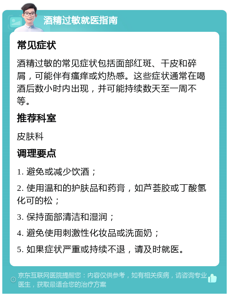 酒精过敏就医指南 常见症状 酒精过敏的常见症状包括面部红斑、干皮和碎屑，可能伴有瘙痒或灼热感。这些症状通常在喝酒后数小时内出现，并可能持续数天至一周不等。 推荐科室 皮肤科 调理要点 1. 避免或减少饮酒； 2. 使用温和的护肤品和药膏，如芦荟胶或丁酸氢化可的松； 3. 保持面部清洁和湿润； 4. 避免使用刺激性化妆品或洗面奶； 5. 如果症状严重或持续不退，请及时就医。