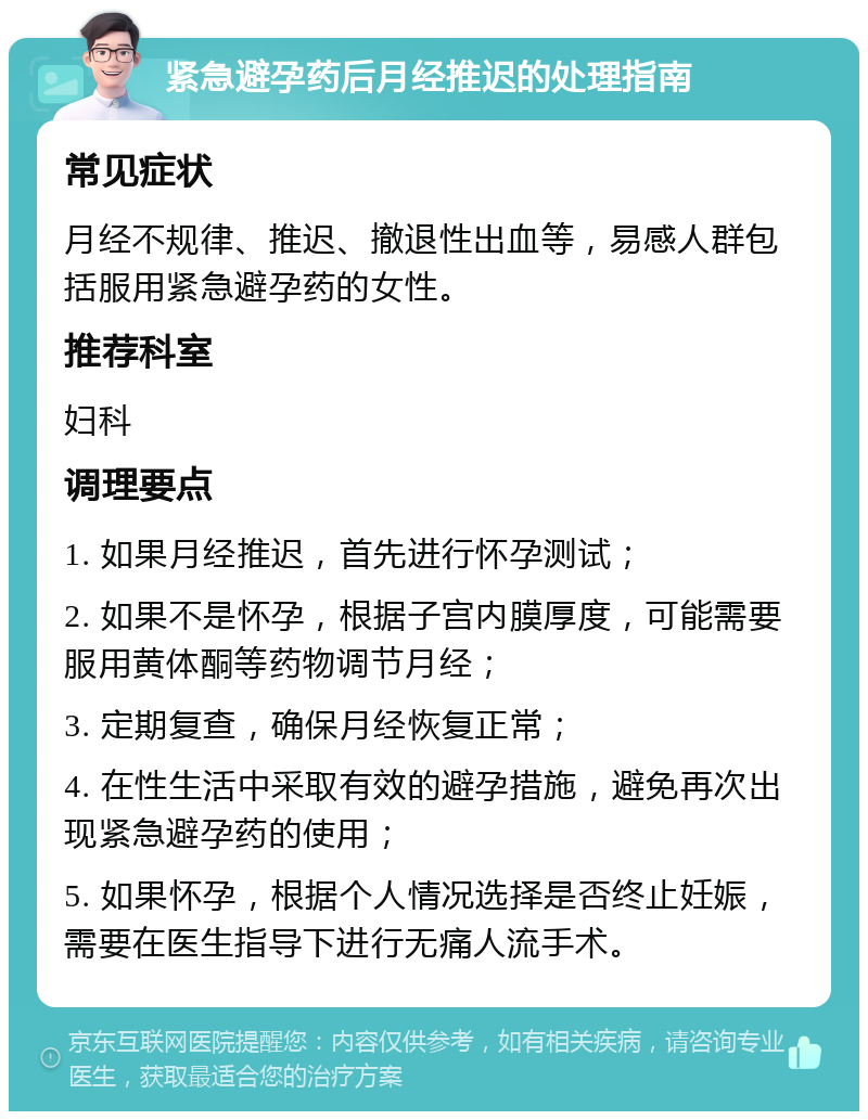 紧急避孕药后月经推迟的处理指南 常见症状 月经不规律、推迟、撤退性出血等，易感人群包括服用紧急避孕药的女性。 推荐科室 妇科 调理要点 1. 如果月经推迟，首先进行怀孕测试； 2. 如果不是怀孕，根据子宫内膜厚度，可能需要服用黄体酮等药物调节月经； 3. 定期复查，确保月经恢复正常； 4. 在性生活中采取有效的避孕措施，避免再次出现紧急避孕药的使用； 5. 如果怀孕，根据个人情况选择是否终止妊娠，需要在医生指导下进行无痛人流手术。