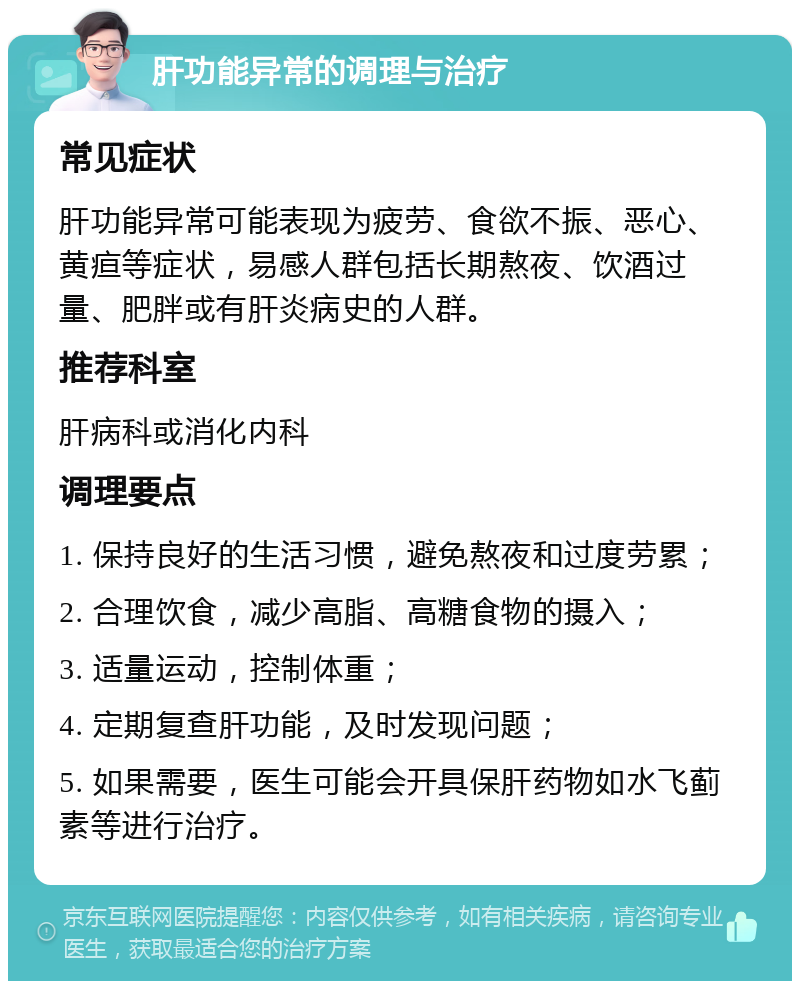 肝功能异常的调理与治疗 常见症状 肝功能异常可能表现为疲劳、食欲不振、恶心、黄疸等症状，易感人群包括长期熬夜、饮酒过量、肥胖或有肝炎病史的人群。 推荐科室 肝病科或消化内科 调理要点 1. 保持良好的生活习惯，避免熬夜和过度劳累； 2. 合理饮食，减少高脂、高糖食物的摄入； 3. 适量运动，控制体重； 4. 定期复查肝功能，及时发现问题； 5. 如果需要，医生可能会开具保肝药物如水飞蓟素等进行治疗。