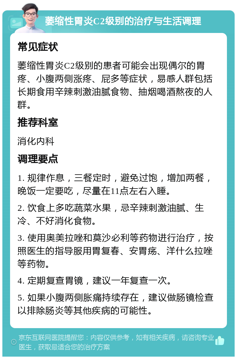 萎缩性胃炎C2级别的治疗与生活调理 常见症状 萎缩性胃炎C2级别的患者可能会出现偶尔的胃疼、小腹两侧涨疼、屁多等症状，易感人群包括长期食用辛辣刺激油腻食物、抽烟喝酒熬夜的人群。 推荐科室 消化内科 调理要点 1. 规律作息，三餐定时，避免过饱，增加两餐，晚饭一定要吃，尽量在11点左右入睡。 2. 饮食上多吃蔬菜水果，忌辛辣刺激油腻、生冷、不好消化食物。 3. 使用奥美拉唑和莫沙必利等药物进行治疗，按照医生的指导服用胃复春、安胃疡、洋什么拉唑等药物。 4. 定期复查胃镜，建议一年复查一次。 5. 如果小腹两侧胀痛持续存在，建议做肠镜检查以排除肠炎等其他疾病的可能性。