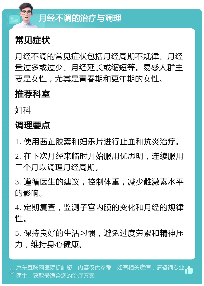 月经不调的治疗与调理 常见症状 月经不调的常见症状包括月经周期不规律、月经量过多或过少、月经延长或缩短等。易感人群主要是女性，尤其是青春期和更年期的女性。 推荐科室 妇科 调理要点 1. 使用茜芷胶囊和妇乐片进行止血和抗炎治疗。 2. 在下次月经来临时开始服用优思明，连续服用三个月以调理月经周期。 3. 遵循医生的建议，控制体重，减少雌激素水平的影响。 4. 定期复查，监测子宫内膜的变化和月经的规律性。 5. 保持良好的生活习惯，避免过度劳累和精神压力，维持身心健康。