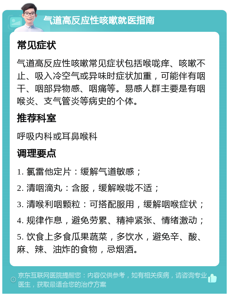 气道高反应性咳嗽就医指南 常见症状 气道高反应性咳嗽常见症状包括喉咙痒、咳嗽不止、吸入冷空气或异味时症状加重，可能伴有咽干、咽部异物感、咽痛等。易感人群主要是有咽喉炎、支气管炎等病史的个体。 推荐科室 呼吸内科或耳鼻喉科 调理要点 1. 氯雷他定片：缓解气道敏感； 2. 清咽滴丸：含服，缓解喉咙不适； 3. 清喉利咽颗粒：可搭配服用，缓解咽喉症状； 4. 规律作息，避免劳累、精神紧张、情绪激动； 5. 饮食上多食瓜果蔬菜，多饮水，避免辛、酸、麻、辣、油炸的食物，忌烟酒。