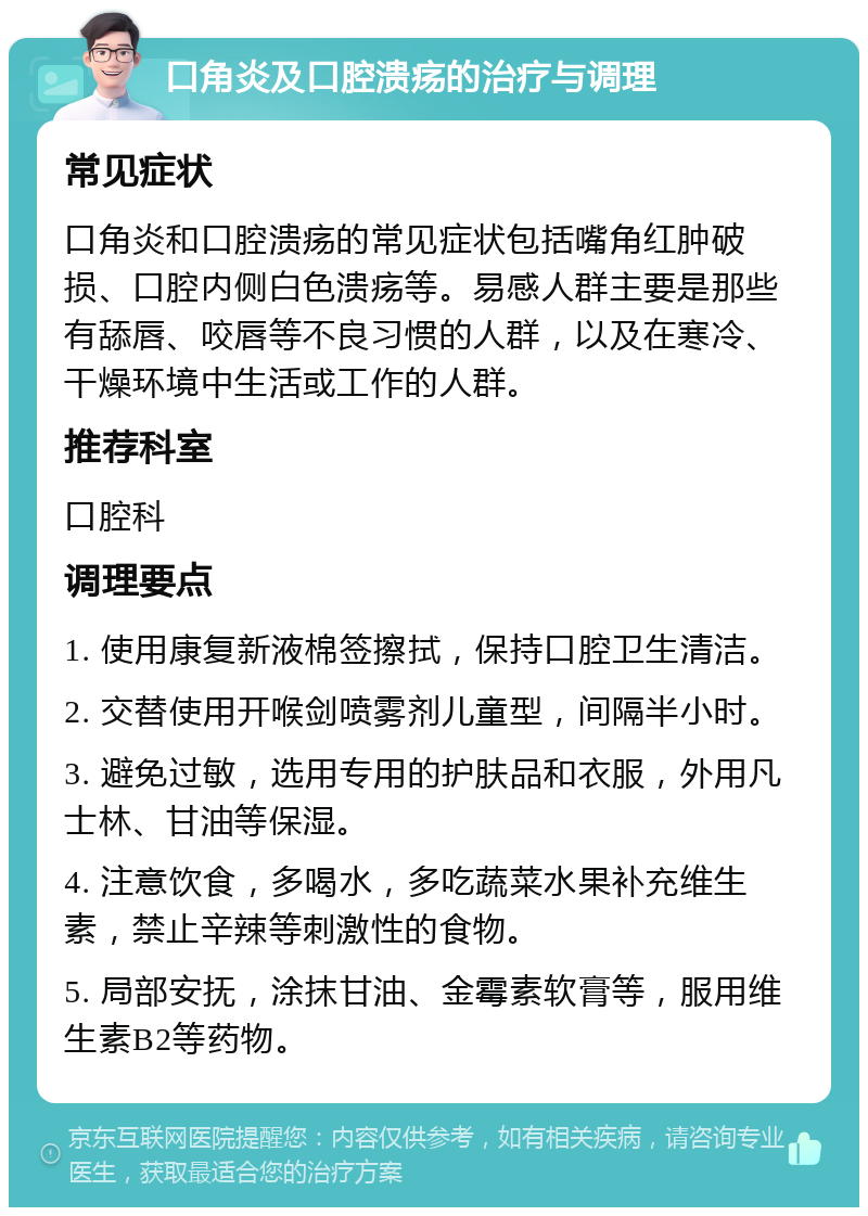 口角炎及口腔溃疡的治疗与调理 常见症状 口角炎和口腔溃疡的常见症状包括嘴角红肿破损、口腔内侧白色溃疡等。易感人群主要是那些有舔唇、咬唇等不良习惯的人群，以及在寒冷、干燥环境中生活或工作的人群。 推荐科室 口腔科 调理要点 1. 使用康复新液棉签擦拭，保持口腔卫生清洁。 2. 交替使用开喉剑喷雾剂儿童型，间隔半小时。 3. 避免过敏，选用专用的护肤品和衣服，外用凡士林、甘油等保湿。 4. 注意饮食，多喝水，多吃蔬菜水果补充维生素，禁止辛辣等刺激性的食物。 5. 局部安抚，涂抹甘油、金霉素软膏等，服用维生素B2等药物。