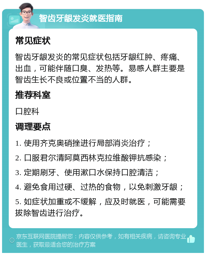 智齿牙龈发炎就医指南 常见症状 智齿牙龈发炎的常见症状包括牙龈红肿、疼痛、出血，可能伴随口臭、发热等。易感人群主要是智齿生长不良或位置不当的人群。 推荐科室 口腔科 调理要点 1. 使用齐克奥硝挫进行局部消炎治疗； 2. 口服君尔清阿莫西林克拉维酸钾抗感染； 3. 定期刷牙、使用漱口水保持口腔清洁； 4. 避免食用过硬、过热的食物，以免刺激牙龈； 5. 如症状加重或不缓解，应及时就医，可能需要拔除智齿进行治疗。