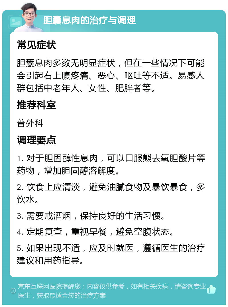 胆囊息肉的治疗与调理 常见症状 胆囊息肉多数无明显症状，但在一些情况下可能会引起右上腹疼痛、恶心、呕吐等不适。易感人群包括中老年人、女性、肥胖者等。 推荐科室 普外科 调理要点 1. 对于胆固醇性息肉，可以口服熊去氧胆酸片等药物，增加胆固醇溶解度。 2. 饮食上应清淡，避免油腻食物及暴饮暴食，多饮水。 3. 需要戒酒烟，保持良好的生活习惯。 4. 定期复查，重视早餐，避免空腹状态。 5. 如果出现不适，应及时就医，遵循医生的治疗建议和用药指导。