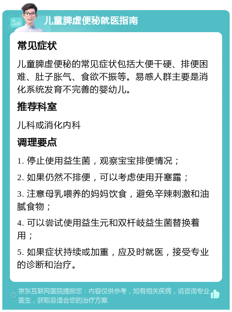 儿童脾虚便秘就医指南 常见症状 儿童脾虚便秘的常见症状包括大便干硬、排便困难、肚子胀气、食欲不振等。易感人群主要是消化系统发育不完善的婴幼儿。 推荐科室 儿科或消化内科 调理要点 1. 停止使用益生菌，观察宝宝排便情况； 2. 如果仍然不排便，可以考虑使用开塞露； 3. 注意母乳喂养的妈妈饮食，避免辛辣刺激和油腻食物； 4. 可以尝试使用益生元和双杆岐益生菌替换着用； 5. 如果症状持续或加重，应及时就医，接受专业的诊断和治疗。