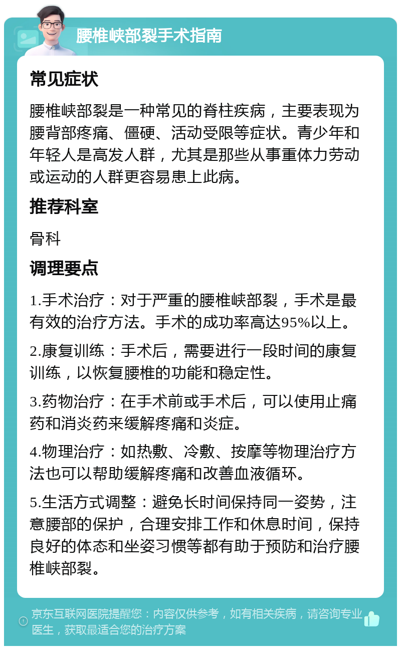 腰椎峡部裂手术指南 常见症状 腰椎峡部裂是一种常见的脊柱疾病，主要表现为腰背部疼痛、僵硬、活动受限等症状。青少年和年轻人是高发人群，尤其是那些从事重体力劳动或运动的人群更容易患上此病。 推荐科室 骨科 调理要点 1.手术治疗：对于严重的腰椎峡部裂，手术是最有效的治疗方法。手术的成功率高达95%以上。 2.康复训练：手术后，需要进行一段时间的康复训练，以恢复腰椎的功能和稳定性。 3.药物治疗：在手术前或手术后，可以使用止痛药和消炎药来缓解疼痛和炎症。 4.物理治疗：如热敷、冷敷、按摩等物理治疗方法也可以帮助缓解疼痛和改善血液循环。 5.生活方式调整：避免长时间保持同一姿势，注意腰部的保护，合理安排工作和休息时间，保持良好的体态和坐姿习惯等都有助于预防和治疗腰椎峡部裂。