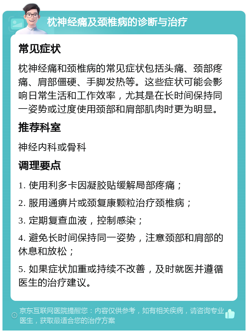 枕神经痛及颈椎病的诊断与治疗 常见症状 枕神经痛和颈椎病的常见症状包括头痛、颈部疼痛、肩部僵硬、手脚发热等。这些症状可能会影响日常生活和工作效率，尤其是在长时间保持同一姿势或过度使用颈部和肩部肌肉时更为明显。 推荐科室 神经内科或骨科 调理要点 1. 使用利多卡因凝胶贴缓解局部疼痛； 2. 服用通痹片或颈复康颗粒治疗颈椎病； 3. 定期复查血液，控制感染； 4. 避免长时间保持同一姿势，注意颈部和肩部的休息和放松； 5. 如果症状加重或持续不改善，及时就医并遵循医生的治疗建议。