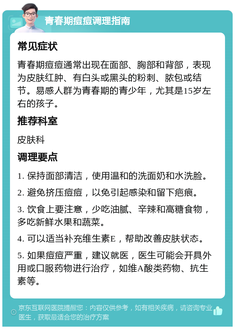 青春期痘痘调理指南 常见症状 青春期痘痘通常出现在面部、胸部和背部，表现为皮肤红肿、有白头或黑头的粉刺、脓包或结节。易感人群为青春期的青少年，尤其是15岁左右的孩子。 推荐科室 皮肤科 调理要点 1. 保持面部清洁，使用温和的洗面奶和水洗脸。 2. 避免挤压痘痘，以免引起感染和留下疤痕。 3. 饮食上要注意，少吃油腻、辛辣和高糖食物，多吃新鲜水果和蔬菜。 4. 可以适当补充维生素E，帮助改善皮肤状态。 5. 如果痘痘严重，建议就医，医生可能会开具外用或口服药物进行治疗，如维A酸类药物、抗生素等。